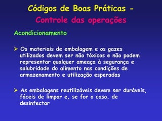 Códigos de Boas Práticas -
Controle das operações
Acondicionamento
 Os materiais de embalagem e os gazes
utilizados devem ser não tóxicos e não podem
representar qualquer ameaça à segurança e
salubridade do alimento nas condições de
armazenamento e utilização esperadas
 As embalagens reutilizáveis devem ser duráveis,
fáceis de limpar e, se for o caso, de
desinfectar
 