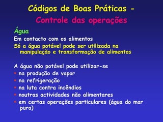 Códigos de Boas Práticas -
Controle das operações
Água
Em contacto com os alimentos
Só a água potável pode ser utilizada na
manipulação e transformação de alimentos
A água não potável pode utilizar-se
 na produção de vapor
 na refrigeração
 na luta contra incêndios
 noutras actividades não alimentares
 em certas operações particulares (água do mar
pura)
 
