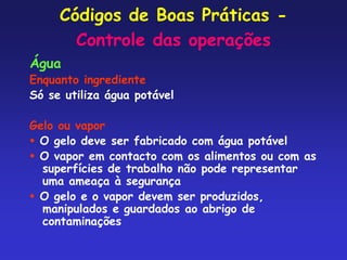 Códigos de Boas Práticas -
Controle das operações
Água
Enquanto ingrediente
Só se utiliza água potável
Gelo ou vapor
 O gelo deve ser fabricado com água potável
 O vapor em contacto com os alimentos ou com as
superfícies de trabalho não pode representar
uma ameaça à segurança
 O gelo e o vapor devem ser produzidos,
manipulados e guardados ao abrigo de
contaminações
 