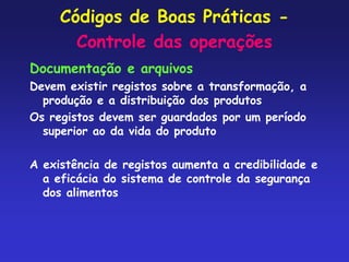 Códigos de Boas Práticas -
Controle das operações
Documentação e arquivos
Devem existir registos sobre a transformação, a
produção e a distribuição dos produtos
Os registos devem ser guardados por um período
superior ao da vida do produto
A existência de registos aumenta a credibilidade e
a eficácia do sistema de controle da segurança
dos alimentos
 
