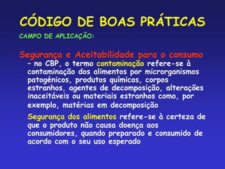 CÓDIGO DE BOAS PRÁTICAS
CAMPO DE APLICAÇÃO:
Segurança e Aceitabilidade para o consumo
– no CBP, o termo contaminação refere-se à
contaminação dos alimentos por microrganismos
patogénicos, produtos químicos, corpos
estranhos, agentes de decomposição, alterações
inaceitáveis ou materiais estranhos como, por
exemplo, matérias em decomposição
Segurança dos alimentos refere-se à certeza de
que o produto não causa doença aos
consumidores, quando preparado e consumido de
acordo com o seu uso esperado
 
