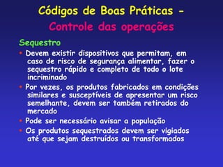 Códigos de Boas Práticas -
Controle das operações
Sequestro
 Devem existir dispositivos que permitam, em
caso de risco de segurança alimentar, fazer o
sequestro rápido e completo de todo o lote
incriminado
 Por vezes, os produtos fabricados em condições
similares e susceptíveis de apresentar um risco
semelhante, devem ser também retirados do
mercado
 Pode ser necessário avisar a população
 Os produtos sequestrados devem ser vigiados
até que sejam destruídos ou transformados
 