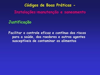 Códigos de Boas Práticas -
Instalações:manutenção e saneamento
Justificação
Facilitar o controle eficaz e contínuo dos riscos
para a saúde, dos roedores e outros agentes
susceptíveis de contaminar os alimentos
 