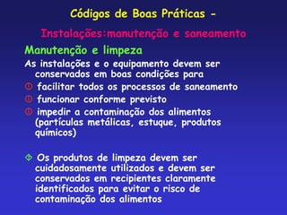 Códigos de Boas Práticas -
Instalações:manutenção e saneamento
Manutenção e limpeza
As instalações e o equipamento devem ser
conservados em boas condições para
 facilitar todos os processos de saneamento
 funcionar conforme previsto
 impedir a contaminação dos alimentos
(partículas metálicas, estuque, produtos
químicos)
 Os produtos de limpeza devem ser
cuidadosamente utilizados e devem ser
conservados em recipientes claramente
identificados para evitar o risco de
contaminação dos alimentos
 