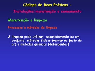 Códigos de Boas Práticas -
Instalações:manutenção e saneamento
Manutenção e limpeza
Processos e métodos de limpeza
A limpeza pode utilizar, separadamente ou em
conjunto, métodos físicos (varrer ou jacto de
ar) e métodos químicos (detergentes)
 