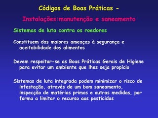 Códigos de Boas Práticas -
Instalações:manutenção e saneamento
Sistemas de luta contra os roedores
Constituem das maiores ameaças à segurança e
aceitabilidade dos alimentos
Devem respeitar-se as Boas Práticas Gerais de Higiene
para evitar um ambiente que lhes seja propício
Sistemas de luta integrada podem minimizar o risco de
infestação, através de um bom saneamento,
inspecção de matérias primas e outras medidas, por
forma a limitar o recurso aos pesticidas
 