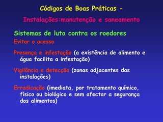 Códigos de Boas Práticas -
Instalações:manutenção e saneamento
Sistemas de luta contra os roedores
Evitar o acesso
Presença e infestação (a existência de alimento e
água facilita a infestação)
Vigilância e detecção (zonas adjacentes das
instalações)
Erradicação (imediata, por tratamento químico,
físico ou biológico e sem afectar a segurança
dos alimentos)
 