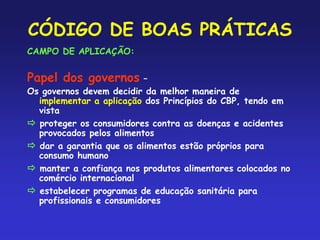 CÓDIGO DE BOAS PRÁTICAS
CAMPO DE APLICAÇÃO:
Papel dos governos –
Os governos devem decidir da melhor maneira de
implementar a aplicação dos Princípios do CBP, tendo em
vista
 proteger os consumidores contra as doenças e acidentes
provocados pelos alimentos
 dar a garantia que os alimentos estão próprios para
consumo humano
 manter a confiança nos produtos alimentares colocados no
comércio internacional
 estabelecer programas de educação sanitária para
profissionais e consumidores
 