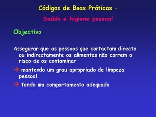 Códigos de Boas Práticas –
Saúde e higiene pessoal
Objectivo
Assegurar que as pessoas que contactam directa
ou indirectamente os alimentos não correm o
risco de os contaminar
 mantendo um grau apropriado de limpeza
pessoal
 tendo um comportamento adequado
 