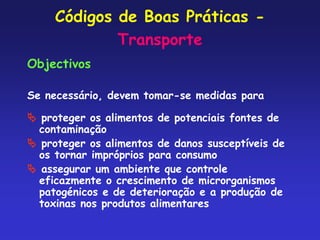 Códigos de Boas Práticas -
Transporte
Objectivos
Se necessário, devem tomar-se medidas para
 proteger os alimentos de potenciais fontes de
contaminação
 proteger os alimentos de danos susceptíveis de
os tornar impróprios para consumo
 assegurar um ambiente que controle
eficazmente o crescimento de microrganismos
patogénicos e de deterioração e a produção de
toxinas nos produtos alimentares
 