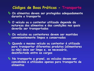 Códigos de Boas Práticas - Transporte
 Os alimentos devem ser protegidos adequadamente
durante o transporte
 O veículo ou o contentor utilizado depende da
natureza dos alimentos e das condições nas quais
deverão ser transportados
 Os veículos ou contentores devem ser mantidos
convenientemente limpos e conservados
 Quando o mesmo veículo ou contentor é utilizado
para transportar diferentes produtos (alimentares
ou não) deve ser limpo e, se necessário,
desinfectado entre as cargas
 No transporte a granel, os veículos devem ser
concebidos e utilizados apenas para transporte de
alimentos
 