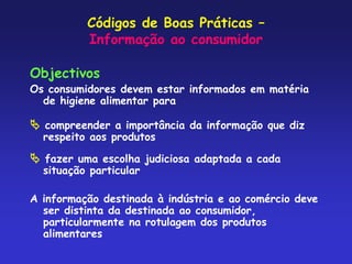 Códigos de Boas Práticas –
Informação ao consumidor
Objectivos
Os consumidores devem estar informados em matéria
de higiene alimentar para
 compreender a importância da informação que diz
respeito aos produtos
 fazer uma escolha judiciosa adaptada a cada
situação particular
A informação destinada à indústria e ao comércio deve
ser distinta da destinada ao consumidor,
particularmente na rotulagem dos produtos
alimentares
 