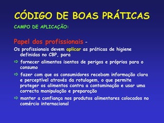 CÓDIGO DE BOAS PRÁTICAS
CAMPO DE APLICAÇÃO:
Papel dos profissionais –
Os profissionais devem aplicar as práticas de higiene
definidas no CBP, para
 fornecer alimentos isentos de perigos e próprios para o
consumo
 fazer com que os consumidores recebam informação clara
e perceptível através da rotulagem, o que permite
proteger os alimentos contra a contaminação e usar uma
correcta manipulação e preparação
 manter a confiança nos produtos alimentares colocados no
comércio internacional
 