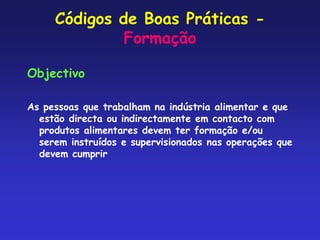 Códigos de Boas Práticas -
Formação
Objectivo
As pessoas que trabalham na indústria alimentar e que
estão directa ou indirectamente em contacto com
produtos alimentares devem ter formação e/ou
serem instruídos e supervisionados nas operações que
devem cumprir
 