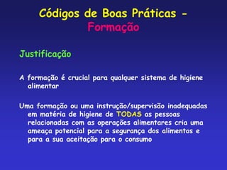 Códigos de Boas Práticas -
Formação
Justificação
A formação é crucial para qualquer sistema de higiene
alimentar
Uma formação ou uma instrução/supervisão inadequadas
em matéria de higiene de TODAS as pessoas
relacionadas com as operações alimentares cria uma
ameaça potencial para a segurança dos alimentos e
para a sua aceitação para o consumo
 