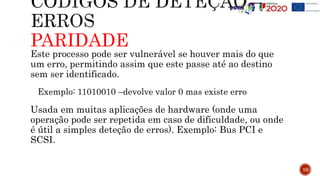 PARIDADE
Este processo pode ser vulnerável se houver mais do que
um erro, permitindo assim que este passe até ao destino
sem ser identificado.
Exemplo: 11010010 –devolve valor 0 mas existe erro
Usada em muitas aplicações de hardware (onde uma
operação pode ser repetida em caso de dificuldade, ou onde
é útil a simples deteção de erros). Exemplo: Bus PCI e
SCSI.
10
 