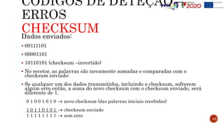 CHECKSUM
Dados enviados:
 00111101
 00001101
 10110101 (checksum –invertido)
 No recetor, as palavras são novamente somadas e comparadas com o
checksum enviado:
 Se qualquer um dos dados transmitidos, incluindo o checksum, sofrerem
algum erro então, a soma do novo checksum com o checksum enviado, será
diferente de 1.
0 1 0 0 1 0 1 0  novo checksum (das palavras iniciais recebidas)
1 0 1 1 0 1 0 1  checksum enviado
1 1 1 1 1 1 1 1  sem erro
13
 