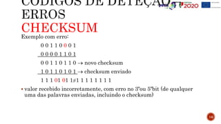 CHECKSUM
Exemplo com erro:
0 0 1 1 0 0 0 1
0 0 0 0 1 1 0 1
0 0 1 1 0 1 1 0  novo checksum
1 0 1 1 0 1 0 1  checksum enviado
1 1 1 01 01 1≠1 1 1 1 1 1 1 1
 valor recebido incorretamente, com erro no 3ºou 5ºbit (de qualquer
uma das palavras enviadas, incluindo o checksum)
14
 
