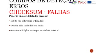 CHECKSUM - FALHAS
Poderão não ser detetados erros se:
 os bits não estiverem ordenados;
 tiverem sido inseridos bits nulos;
 ocorram múltiplos erros que se anulem entre si.
15
 
