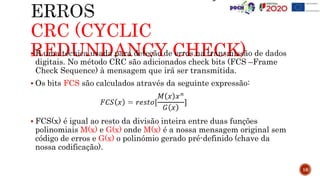 CRC (CYCLIC
REDUNDANCY CHECK)
16
 É uma técnica usada para deteção de erros na transmissão de dados
digitais. No método CRC são adicionados check bits (FCS –Frame
Check Sequence) à mensagem que irá ser transmitida.
 Os bits FCS são calculados através da seguinte expressão:
 FCS(x) é igual ao resto da divisão inteira entre duas funções
polinomiais M(x) e G(x) onde M(x) é a nossa mensagem original sem
código de erros e G(x) o polinómio gerado pré-definido (chave da
nossa codificação).
 