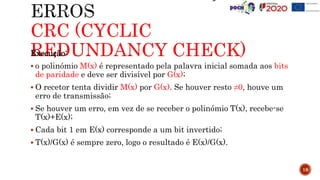 CRC (CYCLIC
REDUNDANCY CHECK)
Execução:
 o polinómio M(x) é representado pela palavra inicial somada aos bits
de paridade e deve ser divisível por G(x);
 O recetor tenta dividir M(x) por G(x). Se houver resto ≠0, houve um
erro de transmissão;
 Se houver um erro, em vez de se receber o polinómio T(x), recebe-se
T(x)+E(x);
 Cada bit 1 em E(x) corresponde a um bit invertido;
 T(x)/G(x) é sempre zero, logo o resultado é E(x)/G(x).
18
 