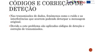 Nas transmissões de dados, fenómenos como o ruído e as
interferências que ocorrem podendo deturpar a mensagem
original.
Devido a este problema são aplicados códigos de deteção e
correção de transmissões.
2
 