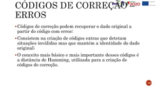 Códigos de correção podem recuperar o dado original a
partir do código com erros;
Consistem na criação de códigos extras que detetam
situações inválidas mas que mantém a identidade do dado
original;
O conceito mais básico e mais importante desses códigos é
a distância de Hamming, utilizada para a criação de
códigos de correção.
23
 