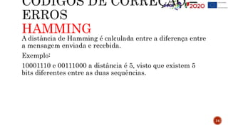 HAMMING
24
A distância de Hamming é calculada entre a diferença entre
a mensagem enviada e recebida.
Exemplo:
10001110 e 00111000 a distância é 5, visto que existem 5
bits diferentes entre as duas sequências.
 