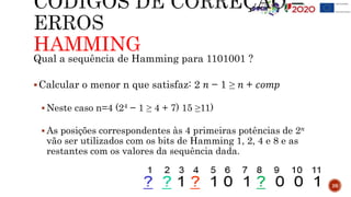 HAMMING
26
Qual a sequência de Hamming para 1101001 ?
Calcular o menor n que satisfaz: 2 𝑛 − 1 ≥ 𝑛 + 𝑐𝑜𝑚𝑝
 Neste caso n=4 (24 − 1 ≥ 4 + 7) 15 ≥11)
 As posições correspondentes às 4 primeiras potências de 2𝑛
vão ser utilizados com os bits de Hamming 1, 2, 4 e 8 e as
restantes com os valores da sequência dada.
 