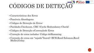 Características dos Erros
 Possíveis Abordagens
 Códigos de Detecção de Erros:
 Paridade,Checksum, CRC (Cyclic Redundancy Check)
 Códigos de Detecção eCorrecçãode Erros
 Correção de erros isolados: Código deHamming
 Correção de erros em “rajada”(burst): BCH,Reed-Solomon,Reed-
Muller,Golay
3
 