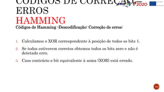 HAMMING
31
Códigos de Hamming -Descodificação: Correção de erros:
1. Calculamos o XOR correspondente à posição de todos os bits 1.
2. Se todos estiverem corretos obtemos todos os bits zero e não é
detetado erro.
3. Caso contrário o bit equivalente à soma (XOR) está errado.
 