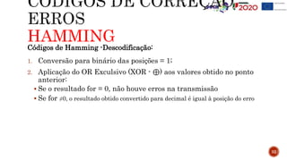 HAMMING
32
Códigos de Hamming -Descodificação:
1. Conversão para binário das posições = 1;
2. Aplicação do OR Exculsivo (XOR - ⊕) aos valores obtido no ponto
anterior:
 Se o resultado for = 0, não houve erros na transmissão
 Se for ≠0, o resultado obtido convertido para decimal é igual à posição do erro
 