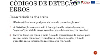 Características dos erros
1. São inevitáveis em qualquer sistema de comunicação real;
2. A distribuição dos erros não é homogénea: bits isolados ou em
“rajadas”(bursts) de erros, com 8 ou mais bits sucessivos errados;
3. Deve-se levar em conta o meio físico de transmissão de dados, para
incluir maior ou menor redundância na transmissão, a fim de
garantir que a informação recebida seja confiável.
5
 