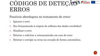 Possíveis abordagens no tratamento de erros:
1. Ignorar o erro;
2. Eco (transmissão à origem de reflexos dos dados recebidos);
3. Sinalizar o erro;
4. Detetar e solicitar a retransmissão em caso de erro;
5. Detetar e corrigir os erros na receção de forma automática.
6
 