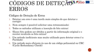 Códigos de Deteção de Erros
1. Detetar um erro é uma tarefa mais simples do que detetar e
corrigir;
2. Nem sempre é possível solicitar uma retransmissão;
3. Todos os métodos utilizam a inserção de bits extras;
4. (Esses bits podem ser obtidos a partir da informação original e o
recetor recalcula os bits extras)
5. Um método ineficiente mas muito utilizado para detetar erros é a
Paridade;
6. Um método mais eficiente éo uso de um código polinomial ou CRC
(Cyclic Redundancy Check);
7
 