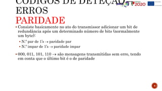 PARIDADE
 Consiste basicamente no ato do transmissor adicionar um bit de
redundância após um determinado número de bits (normalmente
um byte):
 N.º par de 1’s  paridade par
 N.º impar de 1’s  paridade impar
 000, 011, 101, 110  são mensagens transmitidas sem erro, tendo
em conta que o último bit é o de paridade
8
 