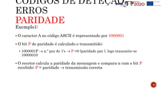 PARIDADE
Exemplo1:
 O caracter A no código ASCII é representado por 1000001
 O bit P de paridade é calculado e transmitido:
 1000001P  n.º par de 1’s  P =0 (paridade par ), logo transmite-se
10000010
 O recetor calcula a paridade da mensagem e compara-a com o bit P
recebido: P = paridade  transmissão correta
9
 
