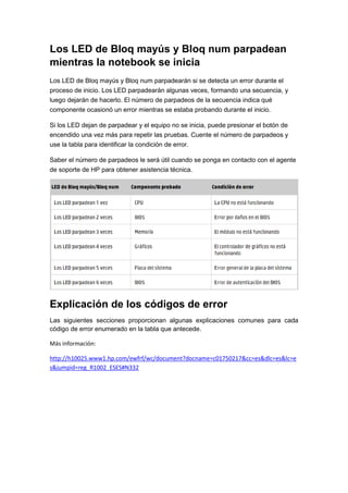 Los LED de Bloq mayús y Bloq num parpadean
mientras la notebook se inicia
Los LED de Bloq mayús y Bloq num parpadearán si se detecta un error durante el
proceso de inicio. Los LED parpadearán algunas veces, formando una secuencia, y
luego dejarán de hacerlo. El número de parpadeos de la secuencia indica qué
componente ocasionó un error mientras se estaba probando durante el inicio.
Si los LED dejan de parpadear y el equipo no se inicia, puede presionar el botón de
encendido una vez más para repetir las pruebas. Cuente el número de parpadeos y
use la tabla para identificar la condición de error.
Saber el número de parpadeos le será útil cuando se ponga en contacto con el agente
de soporte de HP para obtener asistencia técnica.

Explicación de los códigos de error
Las siguientes secciones proporcionan algunas explicaciones comunes para cada
código de error enumerado en la tabla que antecede.
Más información:
http://h10025.www1.hp.com/ewfrf/wc/document?docname=c01750217&cc=es&dlc=es&lc=e
s&jumpid=reg_R1002_ESES#N332

 
