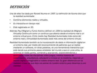 DEFINICIÓN
Una de ellas fue dada por Ronald Azuma en 1997. La definición de Azuma dice que
la realidad aumentada:
• Combina elementos reales y virtuales.
• Es interactiva en tiempo real.
• Está registrada en 3D.
Además Paul Milgram y Fumio Kishino definen en 1994 la realidad de Milgram-
Virtuality Continuum como un continuo que abarca desde el entorno real a un
entorno virtual puro. Entre medio hay Realidad Aumentada (más cerca del
entorno real) y Virtualidad Aumentada (está más cerca del entorno virtual).
Realidad Aumentada también es la incorporación de datos e información digital en
un entorno real, por medio del reconocimiento de patrones que se realiza
mediante un software, en otras palabras, es una herramienta interactiva que
está dando sus primeros pasos alrededor del mundo y que en unos años, la
veremos en todas partes, corriendo y avanzando, sorprendiéndonos y
alcanzando todas las disciplinas: vídeo juegos, medios masivos de
comunicación, arquitectura, educación e incluso en la medicina, trayendo un
mundo digital inimaginable a nuestro entorno real. Su gran diferencia con la
realidad virtual, es que ésta nos extrae de nuestro entorno para llevarnos a una
realidad.
 