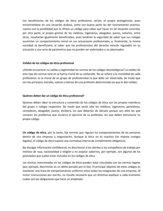 Los beneficiarios de los códigos de ética profesional, serían, el propio protagonista, pues
encontrándose en una situación dudosa, como son buena parte las del razonamiento práctico,
cuenta con la posibilidad que le ofrece un código para saber qué hacer en tal situación concreta,
por otra parte, el propio gremio de los médicos, ingenieros, abogados, jueces, notarios, entre
otros, resultarían igualmente beneficiados, pues tendrían la seguridad de saber que sus colegas
asumirían un comportamiento moral en sus actuaciones profesionales, y, finalmente, la misma
sociedad se beneficiaría, al saber que los profesionistas del derecho estarán regulados en su
actuación a una serie de parámetros que no pueden ser violentados o no observados.
Validez de los códigos de ética profesional
¿Dónde encuentran su validez y legitimidad las normas de los códigos deontológicos? La validez de
este tipo de normas está en la fuerza moral de su contenido. No se refiere a la moralidad de cada
profesional, es la moral de un grupo de profesionistas la que debe ser observada, de modo que
son los principios morales, valores o bienes de una profesión determinada los que le dan validez.
Quiénes deben dar un código de ética profesional?
Quienes deben idear la estructura y contenido de los códigos de ética son los propios miembros
del grupo o colegio respectivo. De modo que serán sólo los médicos, ingenieros, periodistas,
contadores, abogados, jueces, etcétera, los que deberían de dárselo porque son ellos los que
conocen los problemas que encierra el ejercicio de su profesión, los que deben estructurar su
propio código.
Un código de ética, por lo tanto, fija normas que regulan los comportamientos de las personas
dentro de una empresa u organización. Aunque la ética no es coactiva (no impone castigos
legales), el código de ética supone una normativa interna de cumplimiento obligatorio.
No divulgar información confidencial, no discriminar a los clientes o los compañeros de trabajo por
motivos de raza, nacionalidad o religión y no aceptar sobornos, por ejemplo, son algunos de los
postulados que suelen estar incluidos en los códigos de ética.
Las normas mencionadas en los códigos de ética pueden estar vinculadas con las normas legales
(por ejemplo, discriminar es un delito penado por la ley). El principal objetivo de estos códigos es
mantener una línea de comportamiento uniforme entre todos los integrantes de una empresa. Al
incluir instrucciones por escrito, no resulta necesario que un directivo explique a cada momento
cuáles son las obligaciones que tiene un empleado.
 