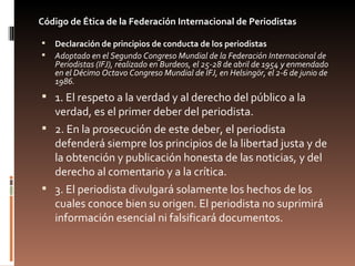 Código de Ética de la Federación Internacional de Periodistas <ul><li>Declaración de principios de conducta de los periodi...