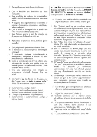 1. De acordo com o texto é correto afirmar:
a) Que o falecido era brasileiro de Belo
Horizonte.
b) Que a política de castigos era organizada e
padrão em todos os departamentos, menos no
Brasil.
c) A alegoria dos departamentos no inferno se
remete à forma como observamos a política e
lei em cada país.
d) Que o Brasil é desorganizado e precisa ter
seus conceitos sobre ética revistos.
e) Que Satanás estava a par da situação do
departamento do Brasil no inferno.
2. Refazendo a leitura do texto, nota-se que o
narrador:
a) Está propenso a apenas descrever os fatos.
b) É imparcial na sua descrição do personagem
principal.
c) É onisciente, conhece profundamente o
protagonista, chegando a sondar os seus
pensamentos e sentimentos.
d) Conta a história sem se atrever a fazer uma
introspecção, ou seja, sem revelar o que ele
mesmo pensa a respeito dele mesmo como
narrador dessa história.
e) Cria uma expectativa com relação ao
personagem principal, fazendo dele um
heroi.
3. Em “Esteve no da Rússia, no do Japão, no
da França, mas era tudo a mesma coisa”
(linha 20) se remetem, respectivamente, a:
a) Departamento / castigo (tudo)
b) Inferno / castigo e departamento (tudo)
c) Inferno / departamento e castigo (tudo)
d) Castigo / departamento e inferno (tudo)
e) Departamento / departamentos, castigo e
inferno (tudo)
ATENÇÃO: As questões de 4 a 6 apresentam mais
de uma afirmativa correta. Preencha, na FOLHA
DE RESPOSTA, apenas os espaços (bolhas)
correspondentes às afirmativas corretas.
4. Fazendo uma análise sintático-semântica de
alguns trechos do texto, correto afirmar que:
I. Em “Satanás explicou que o Inferno estava
dividido em diversos departamentos, cada um
administrado por um país, mas o falecido não
precisava ficar no departamento administrado
pelo seu país de origem” (linhas 9 a 11), o uso
do mas é igual ao usado na expressão “Não é
bombeiro, mas policial civil.
II. Em “"Aqui tem peixe por debaixo do angu"
(linha 27), está relacionado ao departamento
do Brasil no Inferno.
III. Em “O camarada da frente fingia que não
ouvia, mas ele tanto insistiu que o outro, com
medo de chamarem a atenção, disse
baixinho:” (linhas 29 e 30) existe uma relação
de causa-consequência marcada apenas pelo
conectivo mas.
IV. O “quando” pode ser substituído pelo conector
“até que”, sem prejuízo ao sentido do texto no
trecho “O falecido já caminhava
desconsolado por uma rua infernal, quando
viu um departamento escrito na porta:
Brasil.”
V. Na sentença “E notou que a fila à entrada era
maior do que a dos outros departamentos”
está claramente expressa uma relação de
comparação entre elementos.
5. São trechos que correspondem ao chamado
discurso indireto das personagens:
I. “- Qual é o lance aqui?” (linha 8)
II. “Satanás explicou que o Inferno estava
dividido em diversos departamentos (...) (linha
9)
III. “Ele agradeceu muito e disse a Satanás que ia
dar uma voltinha para escolher o seu
departamento.” (linhas 11 e 12)
IV. "Aqui tem peixe por debaixo do angu" (linha
27)
V. “- E as quinhentas chibatadas?” (linha 33)
 