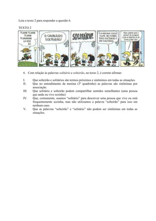 Leia o texto 2 para responder a questão 6.
TEXTO 2
6. Com relação às palavras solitário e solteirão, no texto 2, é correto afirmar:
I. Que solteirão e solitários são termos próximos e sinônimos em todas as situações.
II. Que no entendimento da menina (3º quadrinho) as palavras são sinônimas por
associação.
III. Que solitário e solteirão podem compartilhar sentidos semelhantes (uma pessoa
que anda ou vive sozinha)
IV. Que, comumente, usamos “solitário” para descrever uma pessoa que vive ou está
frequentemente sozinha, mas não utilizamos a palavra “solteirão” para isso em
nenhum caso.
V. Que as palavras “solteirão” e “solitário” não podem ser sinônimas em todas as
situações.
 