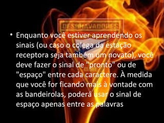• Enquanto você estiver aprendendo os
sinais (ou caso o colega da estação
receptora seja também um novato), você
deve fazer o sinal de "pronto" ou de
"espaço" entre cada caractere. À medida
que você for ficando mais à vontade com
as bandeirolas, poderá usar o sinal de
espaço apenas entre as palavras.
 