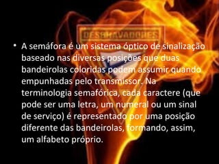 • A semáfora é um sistema óptico de sinalização
baseado nas diversas posições que duas
bandeirolas coloridas podem assumir quando
empunhadas pelo transmissor. Na
terminologia semafórica, cada caractere (que
pode ser uma letra, um numeral ou um sinal
de serviço) é representado por uma posição
diferente das bandeirolas, formando, assim,
um alfabeto próprio.
 