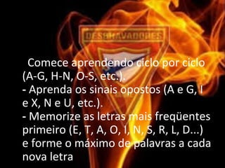 • - Comece aprendendo ciclo por ciclo 
(A-G, H-N, O-S, etc.).
- Aprenda os sinais opostos (A e G, I 
e X, N e U, etc.).
- Memorize as letras mais freqüentes 
primeiro (E, T, A, O, I, N, S, R, L, D...) 
e forme o máximo de palavras a cada 
nova letra
 