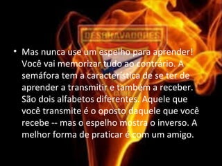 • Mas nunca use um espelho para aprender! 
Você vai memorizar tudo ao contrário. A 
semáfora tem a característica de se ter de 
aprender a transmitir e também a receber. 
São dois alfabetos diferentes. Aquele que 
você transmite é o oposto daquele que você 
recebe -- mas o espelho mostra o inverso. A 
melhor forma de praticar é com um amigo.
 