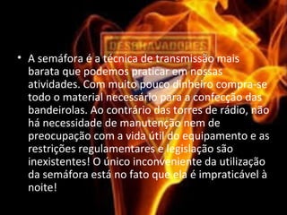 • A semáfora é a técnica de transmissão mais
barata que podemos praticar em nossas
atividades. Com muito pouco dinheiro compra-se
todo o material necessário para a confecção das
bandeirolas. Ao contrário das torres de rádio, não
há necessidade de manutenção nem de
preocupação com a vida útil do equipamento e as
restrições regulamentares e legislação são
inexistentes! O único inconveniente da utilização
da semáfora está no fato que ela é impraticável à
noite!
 