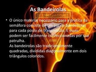 As Bandeirolas
• O único material necessário para a prática da
semáfora consiste de um par de bandeirolas
para cada posto de transmissão. E essas
podem ser facilmente confeccionadas por sua
patrulha.
As bandeirolas são tradicionalmente
quadradas, divididas diagonalmente em dois
triângulos coloridos.
 
