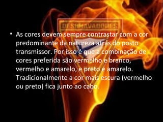 • As cores devem sempre contrastar com a cor
predominante da natureza atrás do posto
transmissor. Por isso é que a combinação de
cores preferida são vermelho e branco,
vermelho e amarelo, e preto e amarelo.
Tradicionalmente a cor mais escura (vermelho
ou preto) fica junto ao cabo.
 